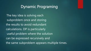 Dynamic Programing
The key idea is solving each
subproblem once and storing
the results to avoid redundant
calculations. DP is particularly
useful problem where the solution
can be expressed recursively and
the same subproblem appears multiple times.
 