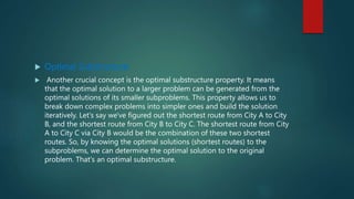  Optimal Substructure:
 Another crucial concept is the optimal substructure property. It means
that the optimal solution to a larger problem can be generated from the
optimal solutions of its smaller subproblems. This property allows us to
break down complex problems into simpler ones and build the solution
iteratively. Let's say we've figured out the shortest route from City A to City
B, and the shortest route from City B to City C. The shortest route from City
A to City C via City B would be the combination of these two shortest
routes. So, by knowing the optimal solutions (shortest routes) to the
subproblems, we can determine the optimal solution to the original
problem. That's an optimal substructure.
 