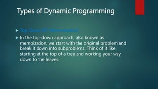 Types of Dynamic Programming
 Top-Down DP (Memoization)
 In the top-down approach, also known as
memoization, we start with the original problem and
break it down into subproblems. Think of it like
starting at the top of a tree and working your way
down to the leaves.
 