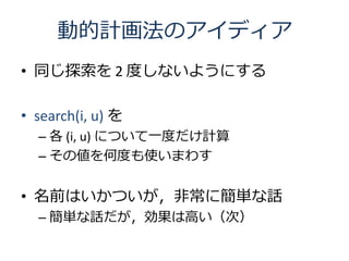 動的計画法のアイディア
• 同じ探索を 2 度しないようにする

• search(i, u) を
  – 各 (i, u) について一度だけ計算
  – その値を何度も使いまわす


• 名前はいかついが，非常に簡単な話
  – 簡単な話だが，効果は高い（次）
 