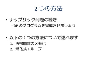 2 つの方法
• ナップサック問題の続き
 – DP のプログラムを完成させましょう


• 以下の 2 つの方法について述べます
 1. 再帰関数のメモ化
 2. 漸化式＋ループ
 