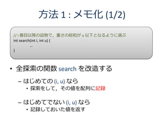方法 1 : メモ化 (1/2)
// i 番目以降の品物で，重さの総和が u 以下となるように選ぶ
int search(int i, int u) {
          …
}



• 全探索の関数 search を改造する
 – はじめての (i, u) なら
   • 探索をして，その値を配列に記録

 – はじめてでない (i, u) なら
   • 記録しておいた値を返す
 