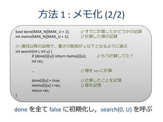 方法 1 : メモ化 (2/2)
bool done[MAX_N][MAX_U + 1];   // すでに計算したかどうかの記録
int memo[MAX_N][MAX_U + 1];    // 計算した値の記録

// i 番目以降の品物で，重さの総和が u 以下となるように選ぶ
int search(int i, int u) {
          if (done[i][u]) return memo[i][u]; // もう計算してた？
          int res;

        ...                    // 値を res に計算

        done[i][u] = true;     // 計算したことを記憶
        memo[i][u] = res;      // 値を記憶
        return res;
}


done を全て false に初期化し，search(0, U) を呼ぶ
 
