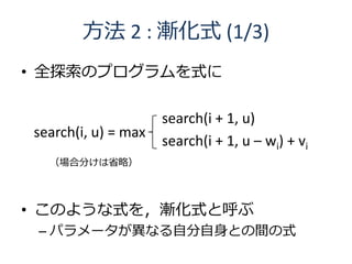 方法 2 : 漸化式 (1/3)
• 全探索のプログラムを式に

                     search(i + 1, u)
search(i, u) = max
                     search(i + 1, u – wi) + vi
  （場合分けは省略）




• このような式を，漸化式と呼ぶ
 – パラメータが異なる自分自身との間の式
 