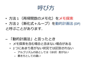呼び方
• 方法 1 （再帰関数のメモ化）をメモ探索
• 方法 2 （漸化式＋ループ）を動的計画法 (DP)
と呼ぶことがあります．

– 「動的計画法」と言ったとき
 • メモ探索を含む場合と含まない場合がある
 • 2 つにあまり差がない状況では区別されない
   – アルゴリズムの話としては（ほぼ）差がない
   – 書き方としての違い
 