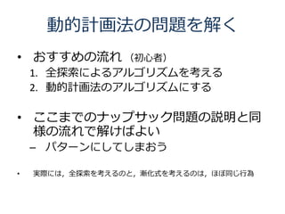 動的計画法の問題を解く
• おすすめの流れ （初心者）
    1. 全探索によるアルゴリズムを考える
    2. 動的計画法のアルゴリズムにする

• ここまでのナップサック問題の説明と同
  様の流れで解けばよい
    – パターンにしてしまおう

•   実際には，全探索を考えるのと，漸化式を考えるのは，ほぼ同じ行為
 