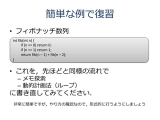 簡単な例で復習
• フィボナッチ数列
int fib(int n) {
      if (n == 0) return 0;
      if (n == 1) return 1;
      return fib(n – 1) + fib(n – 2);
}


• これを，先ほどと同様の流れで
   – メモ探索
   – 動的計画法（ループ）
に書き直してみてください．
非常に簡単ですが，やり方の確認なので，形式的に行うようにしましょう
 