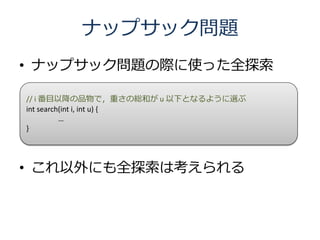 ナップサック問題
• ナップサック問題の際に使った全探索

// i 番目以降の品物で，重さの総和が u 以下となるように選ぶ
int search(int i, int u) {
          …
}




• これ以外にも全探索は考えられる
 