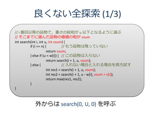 良くない全探索 (1/3)
// i 番目以降の品物で，重さの総和が u 以下となるように選ぶ
// そこまでに選んだ品物の価値の和が vsum
int search(int i, int u, int vsum) {
          if (i == n) {           // もう品物は残っていない
                       return vsum;
          } else if (u < w[i]) { // この品物は入らない
                       return search(i + 1, u, vsum);
          } else {                // 入れない場合と入れる場合を両方試す
                       int res1 = search(i + 1, u, vsum);
                       int res2 = search(i + 1, u - w[i], vsum + v[i]);
                       return max(res1, res2);
          }
}



            外からは search(0, U, 0) を呼ぶ
 