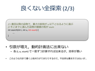 良くない全探索 (2/3)

    // i 番目以降の品物で，重さの総和が u 以下となるように選ぶ
    // そこまでに選んだ品物の価値の和が vsum
    int search(int i, int u, int vsum) {
          ...
    }



• 引数が増え，動的計画法に出来ない
     – 各 (i, u, vsum) で一度ずつ計算すれば出来るが，効率が悪い

•   このような方針で書くと枝刈りができたりするので，不自然な書き方ではないが…
 