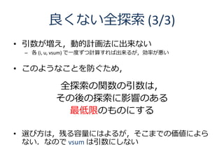 良くない全探索 (3/3)
• 引数が増え，動的計画法に出来ない
 – 各 (i, u, vsum) で一度ずつ計算すれば出来るが，効率が悪い


• このようなことを防ぐため，

         全探索の関数の引数は，
         その後の探索に影響のある
          最低限のものにする

• 選び方は，残る容量にはよるが，そこまでの価値によら
  ない．なので vsum は引数にしない
 