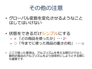 その他の注意
• グローバル変数を変化させるようなこと
  はしてはいけない

• 状態をできるだけシンプルにする
 – × 「どの商品を使ったか」･･･ 2n
 – ○「今までに使った商品の重さの和」 ･･･ U

• ここで扱った事項は，アルゴリズムを考える際だけでなく，
  動的計画法のアルゴリズムをより効率的にしようとする際に
  も重要です．
 