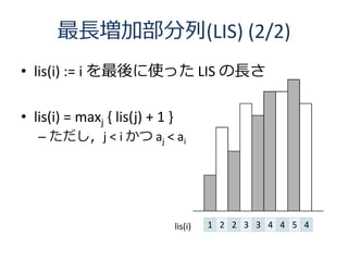 最長増加部分列(LIS) (2/2)
• lis(i) := i を最後に使った LIS の長さ

• lis(i) = maxj { lis(j) + 1 }
   – ただし，j < i かつ aj < ai




                                 lis(i)   1 2 2 3 3 4 4 5 4
 