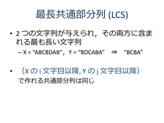 最長共通部分列 (LCS)
• 2 つの文字列が与えられ，その両方に含ま
  れる最も長い文字列
 – X = “ABCBDAB”，Y = “BDCABA”   ⇒   “BCBA”


• （X の i 文字目以降, Y の j 文字目以降）
 で作れる共通部分列は同じ
 