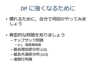 DP に強くなるために
• 慣れるために，自分で何回かやってみま
  しょう

• 典型的な問題を知りましょう
 – ナップサック問題
  • 0-1，個数無制限
 – 最長増加部分列 (LIS)
 – 最長共通部分列 (LCS)
 – 連鎖行列積
 