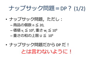 ナップサック問題＝DP？ (1/2)
• ナップサック問題，ただし：
 – 商品の個数 n ≦ 20,
 – 価値 vi ≦ 109, 重さ wi ≦ 109
 – 重さの和の上限 U ≦ 109

• ナップサック問題だから DP だ！
      とは言わないように！
 