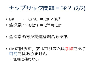 ナップサック問題＝DP？ (2/2)
• DP ･･･ O(nU) ⇒ 20 × 109
• 全探索 ･･･O(2n) ⇒ 220 ≒ 106

• 全探索の方が高速な場合もある

• DP に限らず，アルゴリズムは手段であり
  目的ではありません
  – 無理に使わない
 