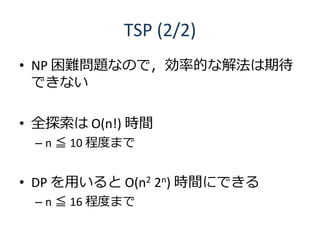 TSP (2/2)
• NP 困難問題なので，効率的な解法は期待
  できない

• 全探索は O(n!) 時間
 – n ≦ 10 程度まで


• DP を用いると O(n2 2n) 時間にできる
 – n ≦ 16 程度まで
 