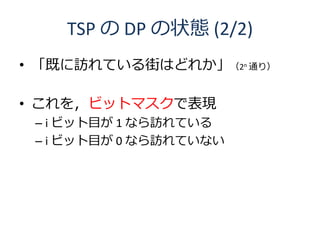 TSP の DP の状態 (2/2)
• 「既に訪れている街はどれか」（2n 通り）

• これを，ビットマスクで表現
 – i ビット目が 1 なら訪れている
 – i ビット目が 0 なら訪れていない
 