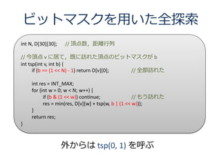 ビットマスクを用いた全探索
int N, D[30][30];   // 頂点数，距離行列

// 今頂点 v に居て，既に訪れた頂点のビットマスクが b
int tsp(int v, int b) {
      if (b == (1 << N) - 1) return D[v][0]; // 全部訪れた

     int res = INT_MAX;
     for (int w = 0; w < N; w++) {
           if (b & (1 << w)) continue;               // もう訪れた
           res = min(res, D[v][w] + tsp(w, b | (1 << w)));
     }
     return res;
}



                    外からは tsp(0, 1) を呼ぶ
 