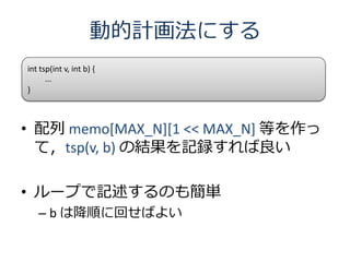 動的計画法にする
int tsp(int v, int b) {
      ...
}



• 配列 memo[MAX_N][1 << MAX_N] 等を作っ
  て，tsp(v, b) の結果を記録すれば良い

• ループで記述するのも簡単
   – b は降順に回せばよい
 
