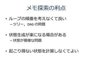 メモ探索の利点
• ループの順番を考えなくて良い
 – ツリー，DAG の問題


• 状態生成が楽になる場合がある
 – 状態が複雑な問題


• 起こり得ない状態を計算しなくてよい
 