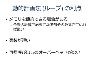動的計画法 (ループ) の利点
• メモリを節約できる場合がある
 – 今後の計算で必要になる部分のみ覚えていれ
   ば良い


• 実装が短い

• 再帰呼び出しのオーバーヘッドがない
 