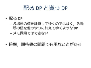 配る DP と貰う DP
• 配る DP
 – 各場所の値を計算してゆくのではなく，各場
   所の値を他のやつに加えてゆくような DP
 – メモ探索ではできない


• 確率，期待値の問題で有用なことがある
 