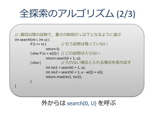 全探索のアルゴリズム (2/3)

// i 番目以降の品物で，重さの総和が u 以下となるように選ぶ
int search(int i, int u) {
          if (i == n) {           // もう品物は残っていない
                       return 0;
          } else if (u < w[i]) { // この品物は入らない
                       return search(i + 1, u);
          } else {                // 入れない場合と入れる場合を両方試す
                       int res1 = search(i + 1, u);
                       int res2 = search(i + 1, u - w[i]) + v[i];
                       return max(res1, res2);
          }
}



              外からは search(0, U) を呼ぶ
 