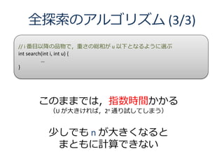全探索のアルゴリズム (3/3)
// i 番目以降の品物で，重さの総和が u 以下となるように選ぶ
int search(int i, int u) {
          …
}




    このままでは，指数時間かかる
      （U が大きければ，2n 通り試してしまう）


      少しでも n が大きくなると
       まともに計算できない
 