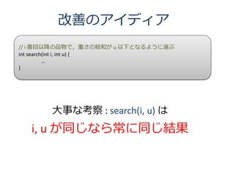 改善のアイディア
// i 番目以降の品物で，重さの総和が u 以下となるように選ぶ
int search(int i, int u) {
          …
}




       大事な考察 : search(i, u) は
  i, u が同じなら常に同じ結果
 