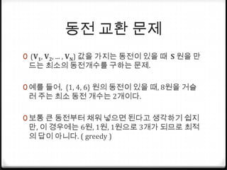동전 교환 문제 (V1, V2, ... , VN) 값을 가지는 동전이 있을 때  S원을 만드는 최소의 동전개수를 구하는 문제.예를 들어,  {1, 4, 6} 원의 동전이 있을 때, 8원을 거슬러 주는 최소 동전 개수는 2개이다. 보통 큰 동전부터 채워 넣으면 된다고 생각하기 쉽지만, 이 경우에는 6원, 1원, 1원으로 3개가 되므로 최적의 답이 아니다. ( greedy )
