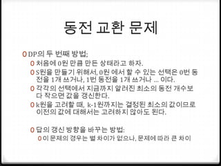동전 교환 문제DP의 두 번째 방법;처음에 0원 만큼 만든 상태라고 하자.S원을 만들기 위해서, 0원 에서 할 수 있는 선택은 0번 동전을 1개 쓰거나, 1번 동전을 1개 쓰거나… 이다.각각의 선택에서 지금까지 알려진 최소의 동전 개수보다 작으면 값을 갱신한다.k원을 고려할 때,  k-1원까지는 결정된 최소의 값이므로 이전의 값에 대해서는 고려하지 않아도 된다.답의 갱신 방향을 바꾸는 방법:이 문제의 경우는 별 차이가 없으나, 문제에 따라 큰 차이