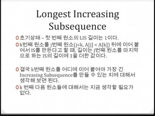 Longest Increasing Subsequence초기상태 – 첫 번째 원소의 LIS 길이는 1이다.k번째 원소를 j번째 원소(j<k, A[j] < A[k]) 뒤에 이어 붙여서 IS를 만든다고 할 때, 길이는 j번째 원소를 마지막으로 하는 IS의 길이에 1을 더한 값이다.결국 k번째 원소를 어디에 이어 붙여야 가장 긴 Increasing Subsequence를 만들 수 있는 지에 대해서 생각해 보면 된다. k 번째 다음 원소들에 대해서는 지금 생각할 필요가 없다.