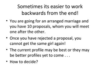 Sometimes its easier to work
        backwards from the end!
• You are going for an arranged marriage and
  you have 10 proposals, whom you will meet
  one after the other.
• Once you have rejected a proposal, you
  cannot get the same girl again!
• The current profile may be best or they may
  be better profiles yet to come . . .
• How to decide?
 