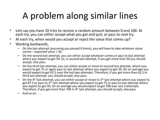 A problem along similar lines
•   Lets say you have 10 tries to receive a random amount between 0 and 100. At
    each try, you can either accept what you get and quit, or pass to next try.
•   At each try, when would you accept or reject the value that comes up?
•   Working backwards,
     – On the last attempt (assuming you passed 9 times), you will have to take whatever value
       comes – expected value = 50.
     – On the second last attempt, you can either accept whatever comes or pass to last attempt
       where you expect to get 50. So, in second last attempt, if you get more than 50 you should
       accept, else pass.
     – On the third last attempt, you can either accept or move to second last attempt, where you
       expect to get 75 or again pass to last attempt where you expect to get 50. On an average you
       would expect to get 62.5 over the last two attempts. Therefore, if you get more than 62.5 in
       third last attempt, you should accept, else pass.
     – On the 4th last attempt, you can either accept or move to 3rd last attempt where you expect to
       get 87.5 or pass to 2nd last attempt where you expect to get 75 or pass to last attempt where
       you expect to get 50. On an average you would expect to get 708 over last 3 attempts.
       Therefore, if you get more than 708 in 4th last attempt, you should accept, else pass.
     – And so on . . .
 