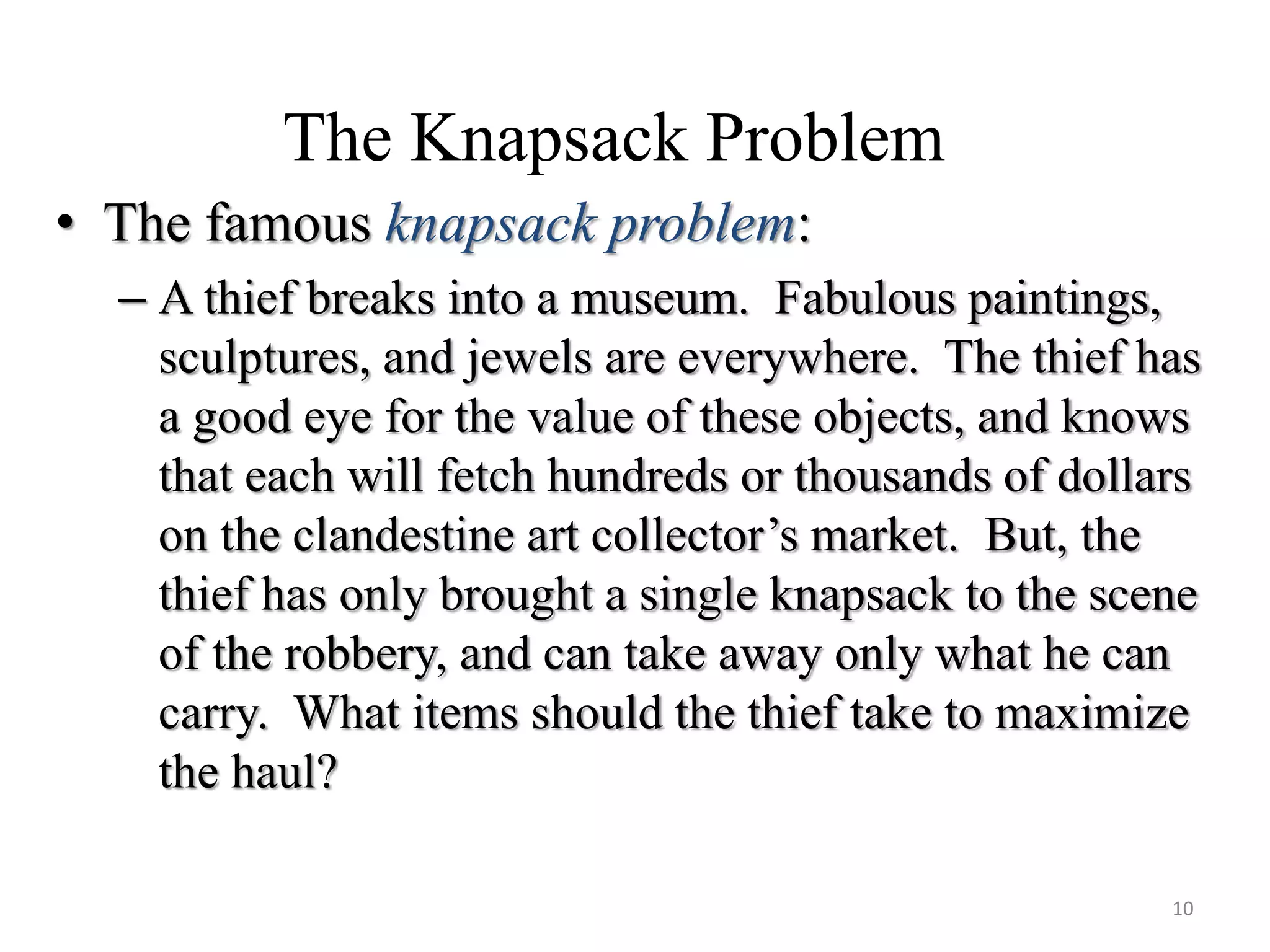 The Knapsack Problem
• The famous knapsack problem:
– A thief breaks into a museum. Fabulous paintings,
sculptures, and jewels are everywhere. The thief has
a good eye for the value of these objects, and knows
that each will fetch hundreds or thousands of dollars
on the clandestine art collector’s market. But, the
thief has only brought a single knapsack to the scene
of the robbery, and can take away only what he can
carry. What items should the thief take to maximize
the haul?
10
 