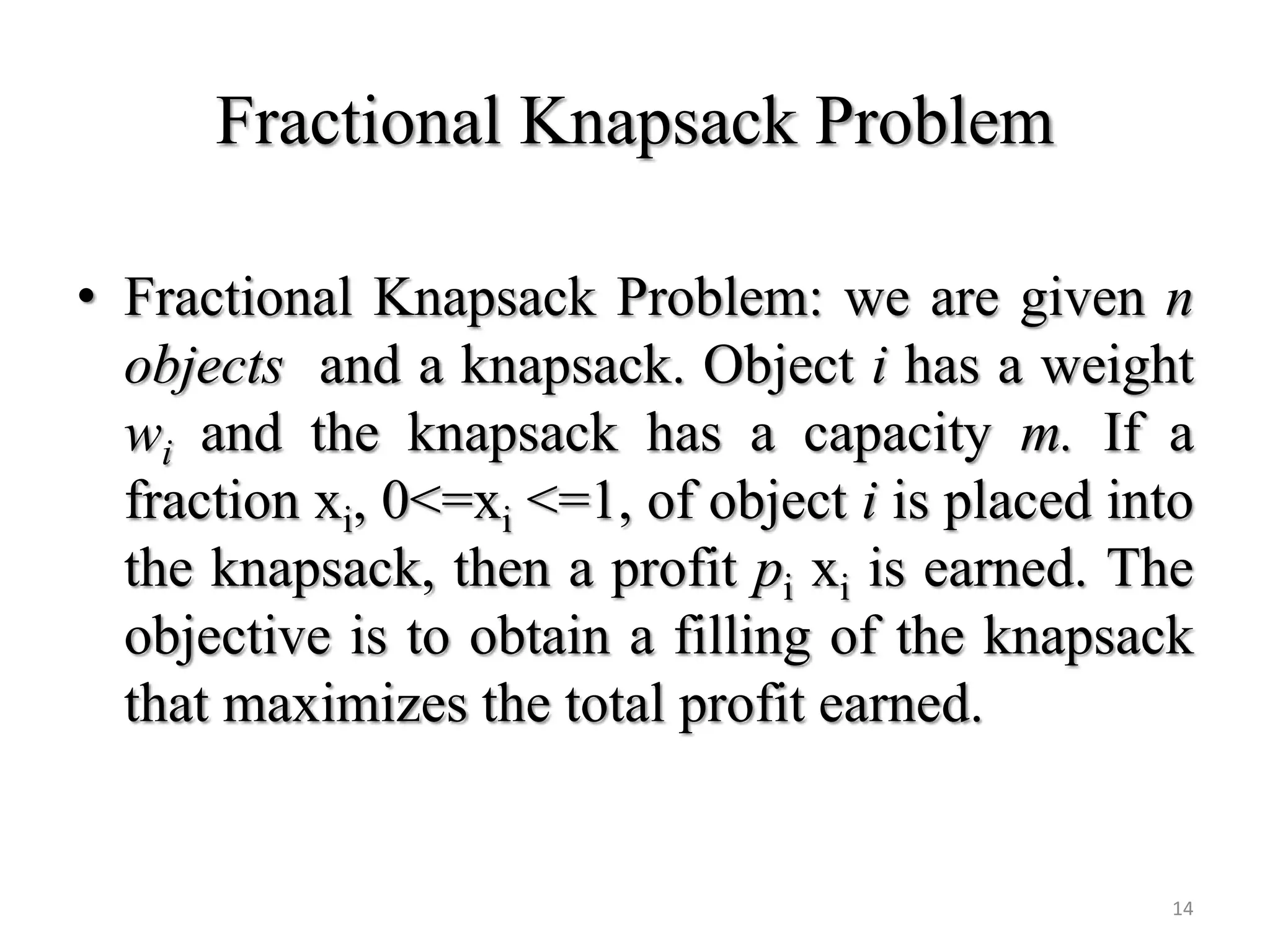 Fractional Knapsack Problem
• Fractional Knapsack Problem: we are given n
objects and a knapsack. Object i has a weight
wi and the knapsack has a capacity m. If a
fraction xi, 0<=xi <=1, of object i is placed into
the knapsack, then a profit pi xi is earned. The
objective is to obtain a filling of the knapsack
that maximizes the total profit earned.
14
 