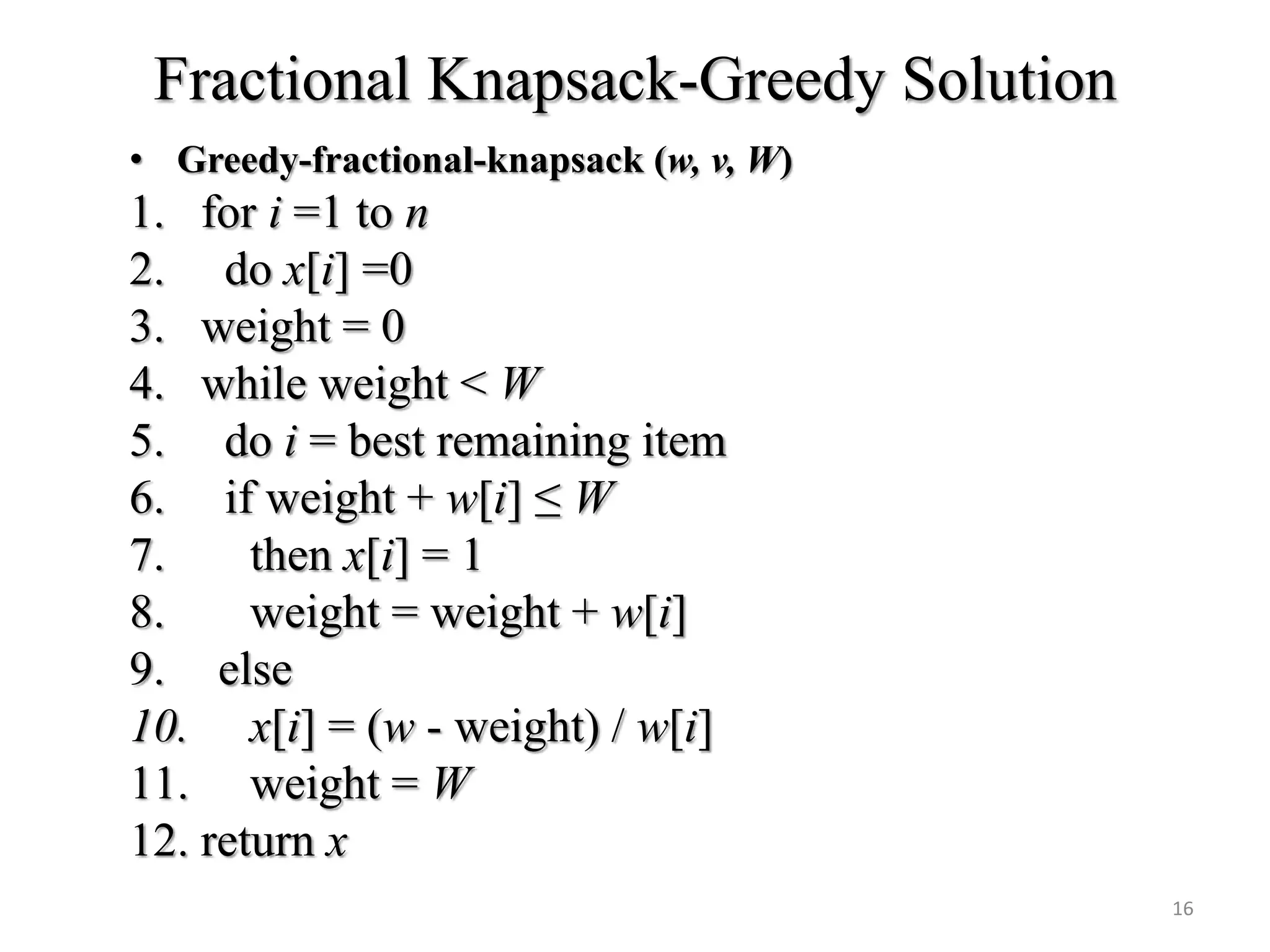 Fractional Knapsack-Greedy Solution
• Greedy-fractional-knapsack (w, v, W)
1. for i =1 to n
2. do x[i] =0
3. weight = 0
4. while weight < W
5. do i = best remaining item
6. if weight + w[i] ≤ W
7. then x[i] = 1
8. weight = weight + w[i]
9. else
10. x[i] = (w - weight) / w[i]
11. weight = W
12. return x
16
 