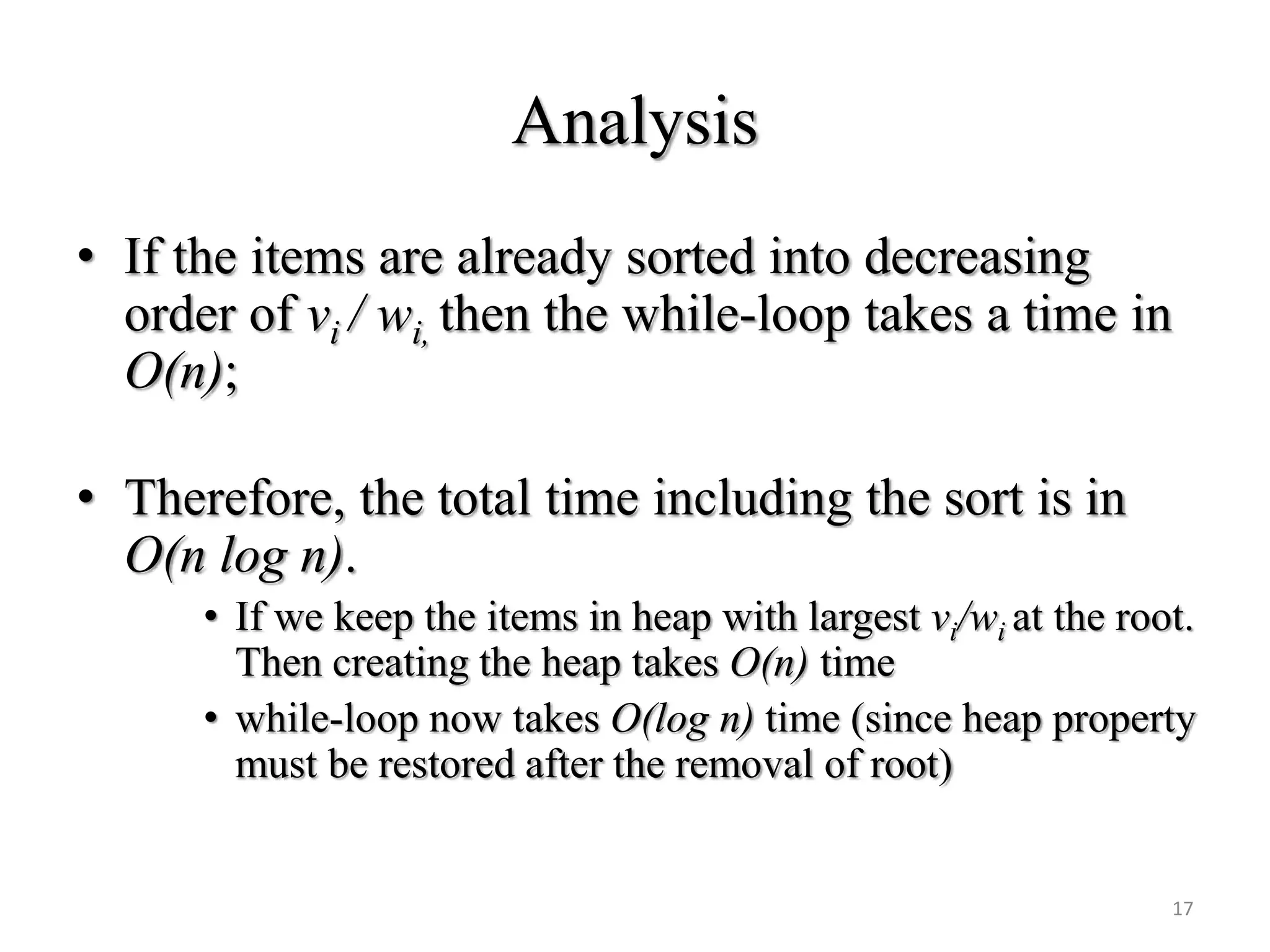 Analysis
• If the items are already sorted into decreasing
order of vi / wi, then the while-loop takes a time in
O(n);
• Therefore, the total time including the sort is in
O(n log n).
• If we keep the items in heap with largest vi/wi at the root.
Then creating the heap takes O(n) time
• while-loop now takes O(log n) time (since heap property
must be restored after the removal of root)
17
 