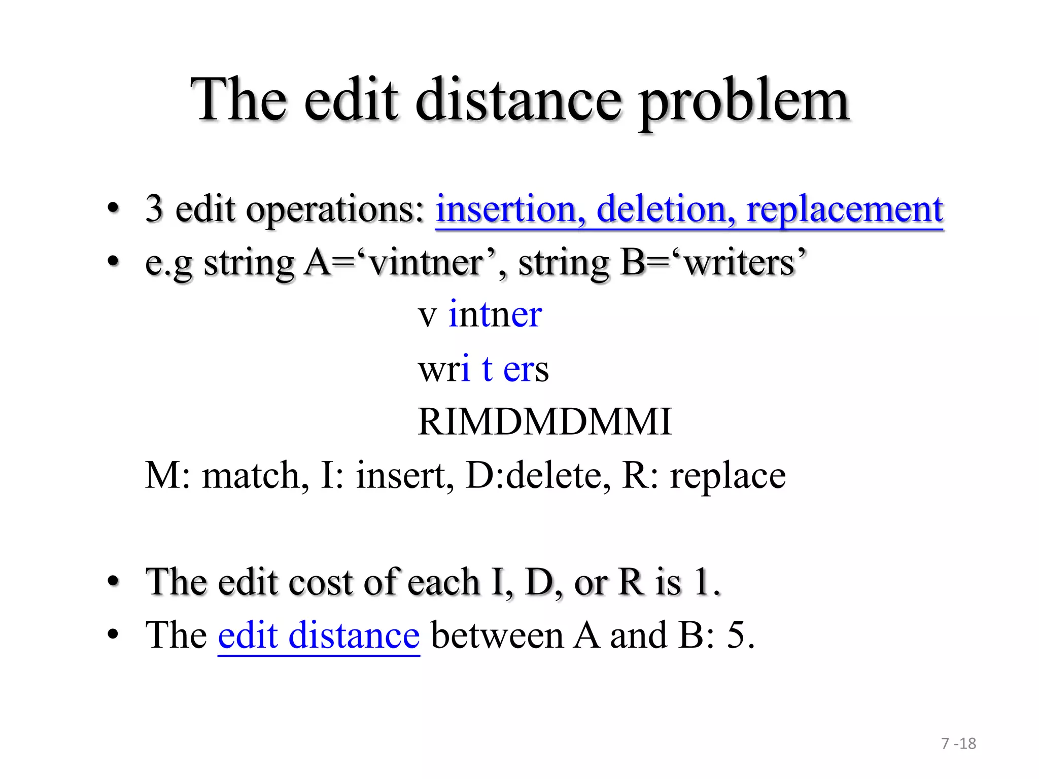 7 -18
The edit distance problem
• 3 edit operations: insertion, deletion, replacement
• e.g string A=‘vintner’, string B=‘writers’
v intner
wri t ers
RIMDMDMMI
M: match, I: insert, D:delete, R: replace
• The edit cost of each I, D, or R is 1.
• The edit distance between A and B: 5.
 