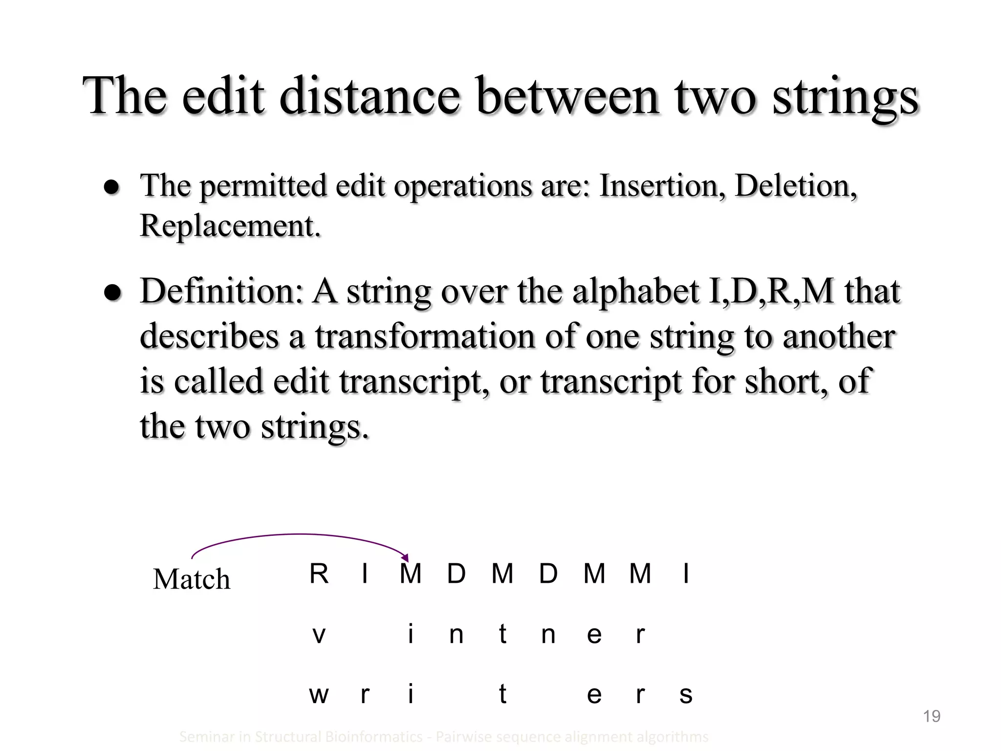 19
The edit distance between two strings
Seminar in Structural Bioinformatics - Pairwise sequence alignment algorithms
 The permitted edit operations are: Insertion, Deletion,
Replacement.
 Definition: A string over the alphabet I,D,R,M that
describes a transformation of one string to another
is called edit transcript, or transcript for short, of
the two strings.
IMMDMDMIR
rentniv
sretirw
Match
 