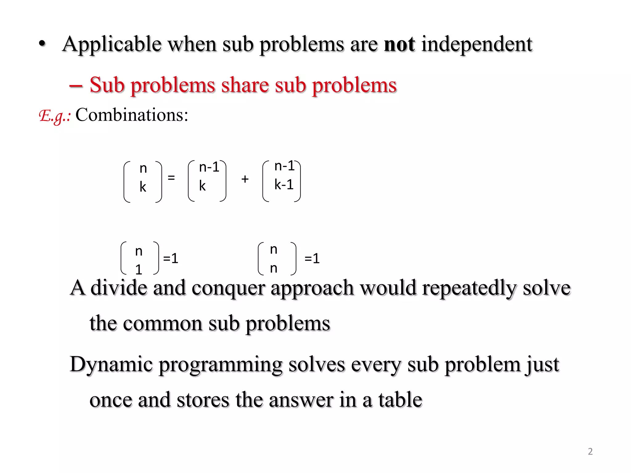 • Applicable when sub problems are not independent
– Sub problems share sub problems
E.g.: Combinations:
A divide and conquer approach would repeatedly solve
the common sub problems
Dynamic programming solves every sub problem just
once and stores the answer in a table
n
k
n-1
k
n-1
k-1= +
n
1
n
n
=1=1
2
 