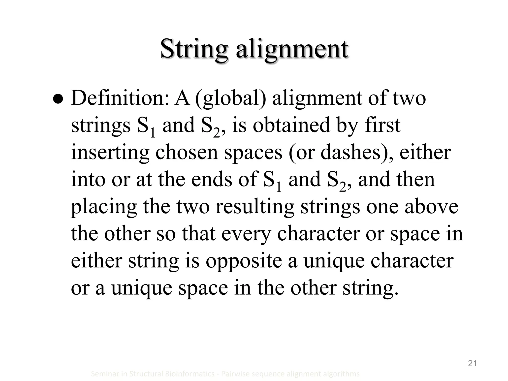 21
String alignment
Seminar in Structural Bioinformatics - Pairwise sequence alignment algorithms
 Definition: A (global) alignment of two
strings S1 and S2, is obtained by first
inserting chosen spaces (or dashes), either
into or at the ends of S1 and S2, and then
placing the two resulting strings one above
the other so that every character or space in
either string is opposite a unique character
or a unique space in the other string.
 
