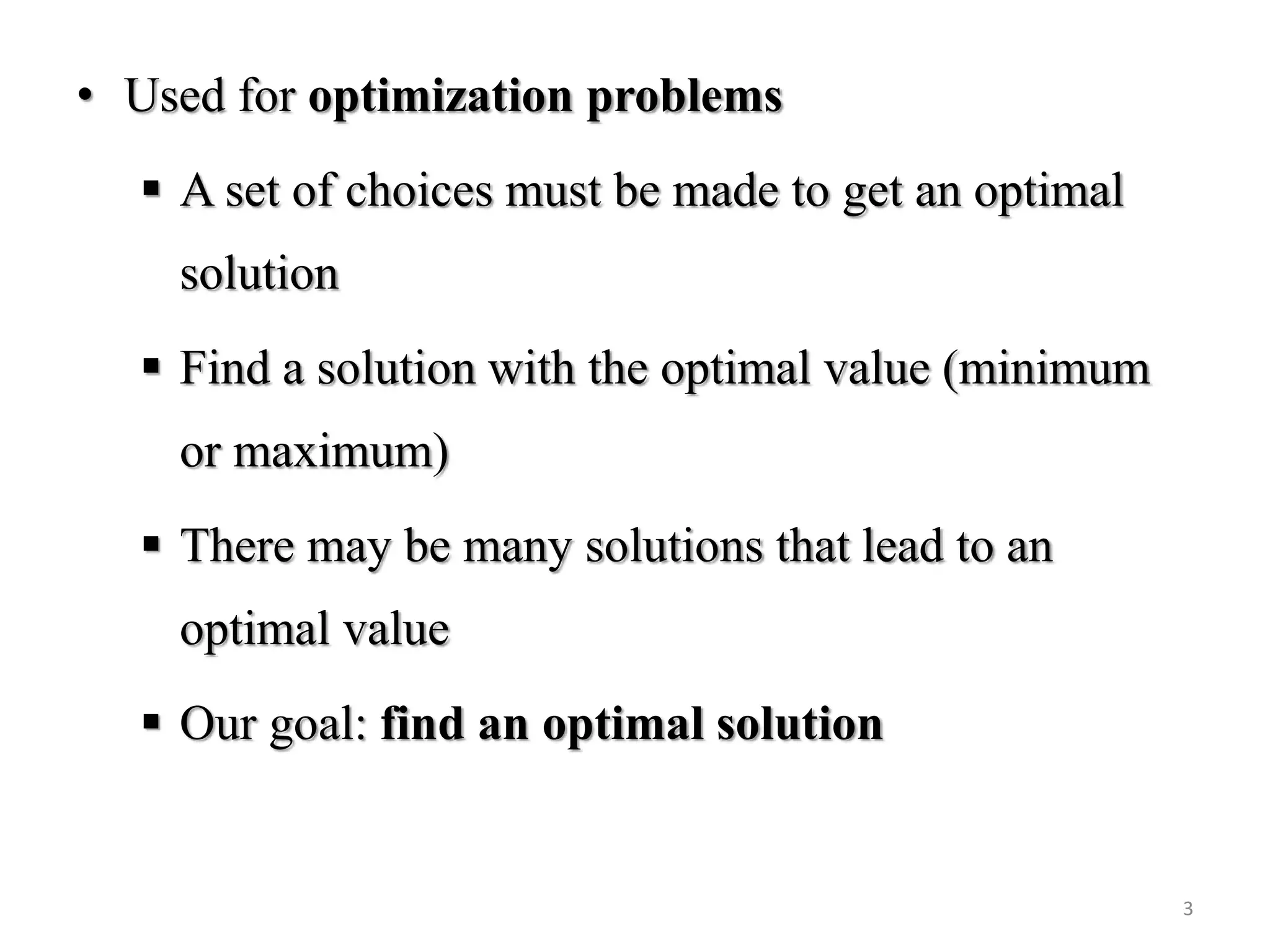 • Used for optimization problems
 A set of choices must be made to get an optimal
solution
 Find a solution with the optimal value (minimum
or maximum)
 There may be many solutions that lead to an
optimal value
 Our goal: find an optimal solution
3
 
