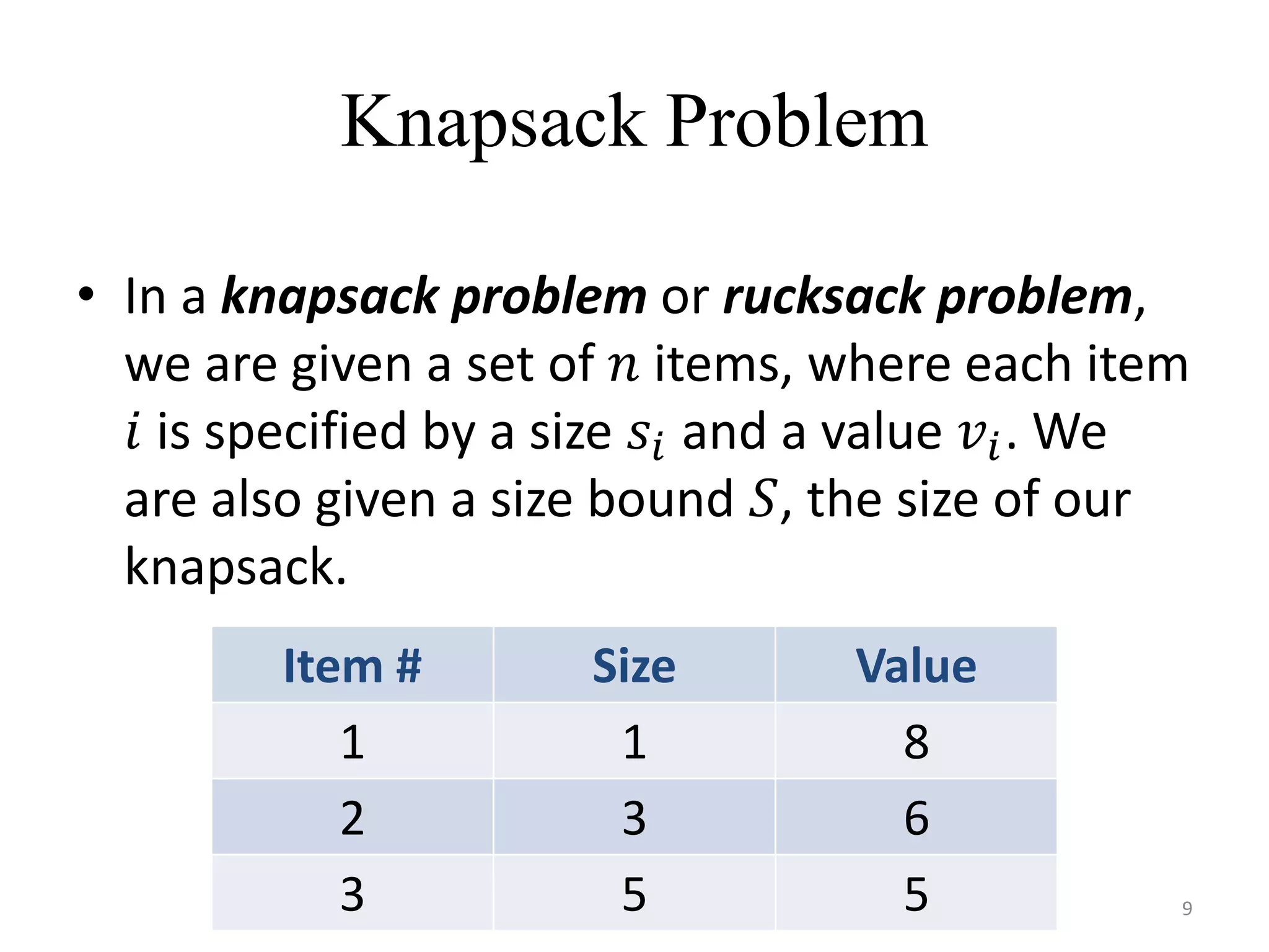 Knapsack Problem
• In a knapsack problem or rucksack problem,
we are given a set of 𝑛 items, where each item
𝑖 is specified by a size 𝑠𝑖 and a value 𝑣𝑖. We
are also given a size bound 𝑆, the size of our
knapsack.
Item # Size Value
1 1 8
2 3 6
3 5 5 9
 