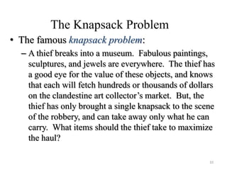 The Knapsack Problem
• The famous knapsack problem:
– A thief breaks into a museum. Fabulous paintings,
sculptures, and jewels are everywhere. The thief has
a good eye for the value of these objects, and knows
that each will fetch hundreds or thousands of dollars
on the clandestine art collector’s market. But, the
thief has only brought a single knapsack to the scene
of the robbery, and can take away only what he can
carry. What items should the thief take to maximize
the haul?
10
 