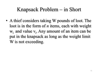 Knapsack Problem – in Short
• A thief considers taking W pounds of loot. The
loot is in the form of n items, each with weight
wi and value vi. Any amount of an item can be
put in the knapsack as long as the weight limit
W is not exceeding.
11
 