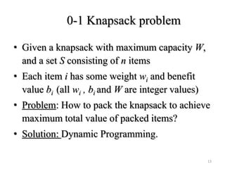 0-1 Knapsack problem
• Given a knapsack with maximum capacity W,
and a set S consisting of n items
• Each item i has some weight wi and benefit
value bi (all wi , bi and W are integer values)
• Problem: How to pack the knapsack to achieve
maximum total value of packed items?
• Solution: Dynamic Programming.
13
 