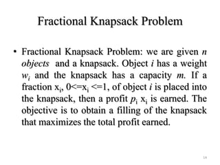 Fractional Knapsack Problem
• Fractional Knapsack Problem: we are given n
objects and a knapsack. Object i has a weight
wi and the knapsack has a capacity m. If a
fraction xi, 0<=xi <=1, of object i is placed into
the knapsack, then a profit pi xi is earned. The
objective is to obtain a filling of the knapsack
that maximizes the total profit earned.
14
 